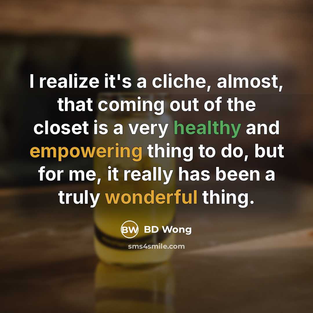 “I realize it's a cliche, almost, that coming out of the closet is a very healthy and empowering thing to do, but for me, it really has been a truly wonderful thing.” quote by BD Wong