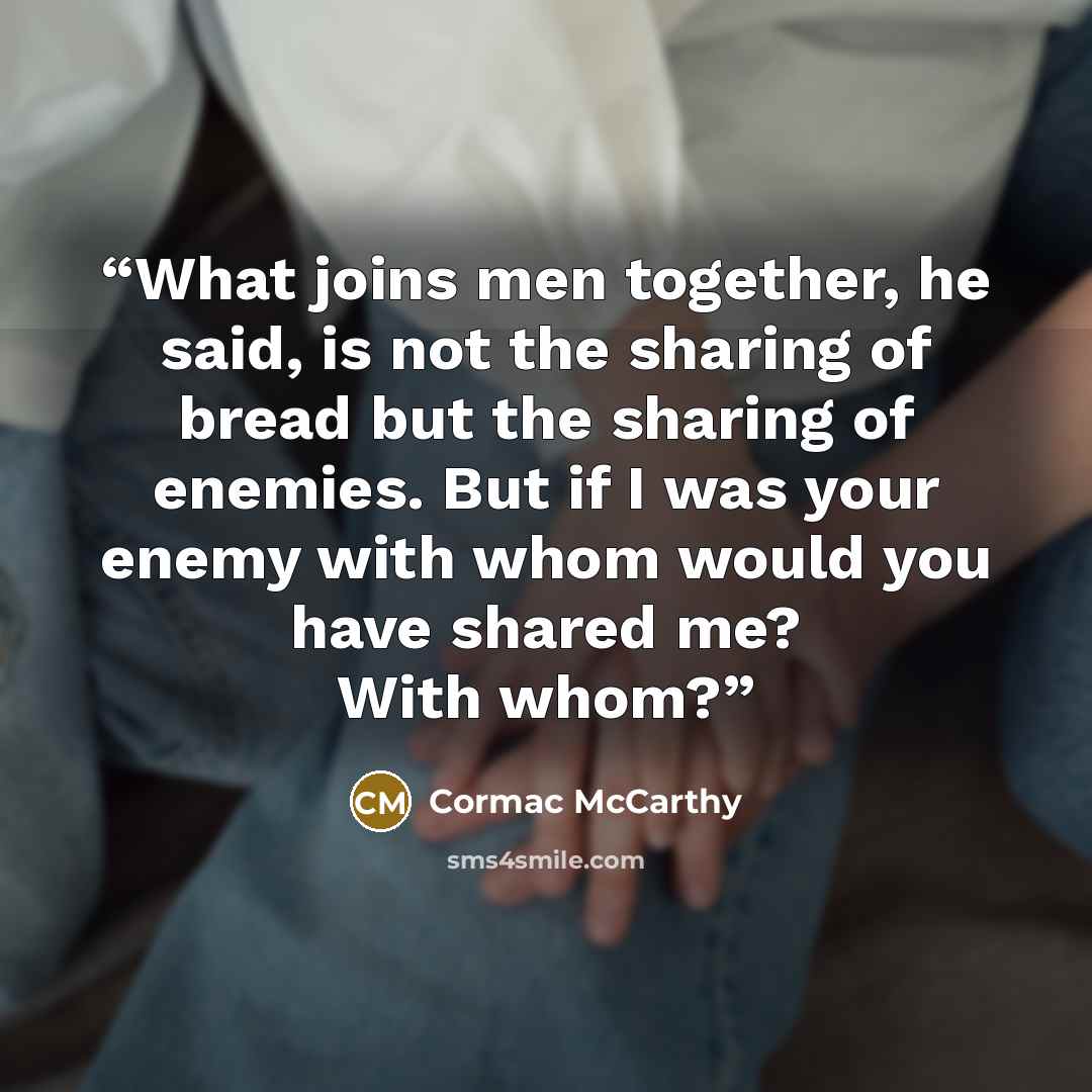 “What joins men together, he said, is not the sharing of bread but the sharing of enemies. But if I was your enemy with whom would you have shared me? With whom?” quote by Cormac McCarthy