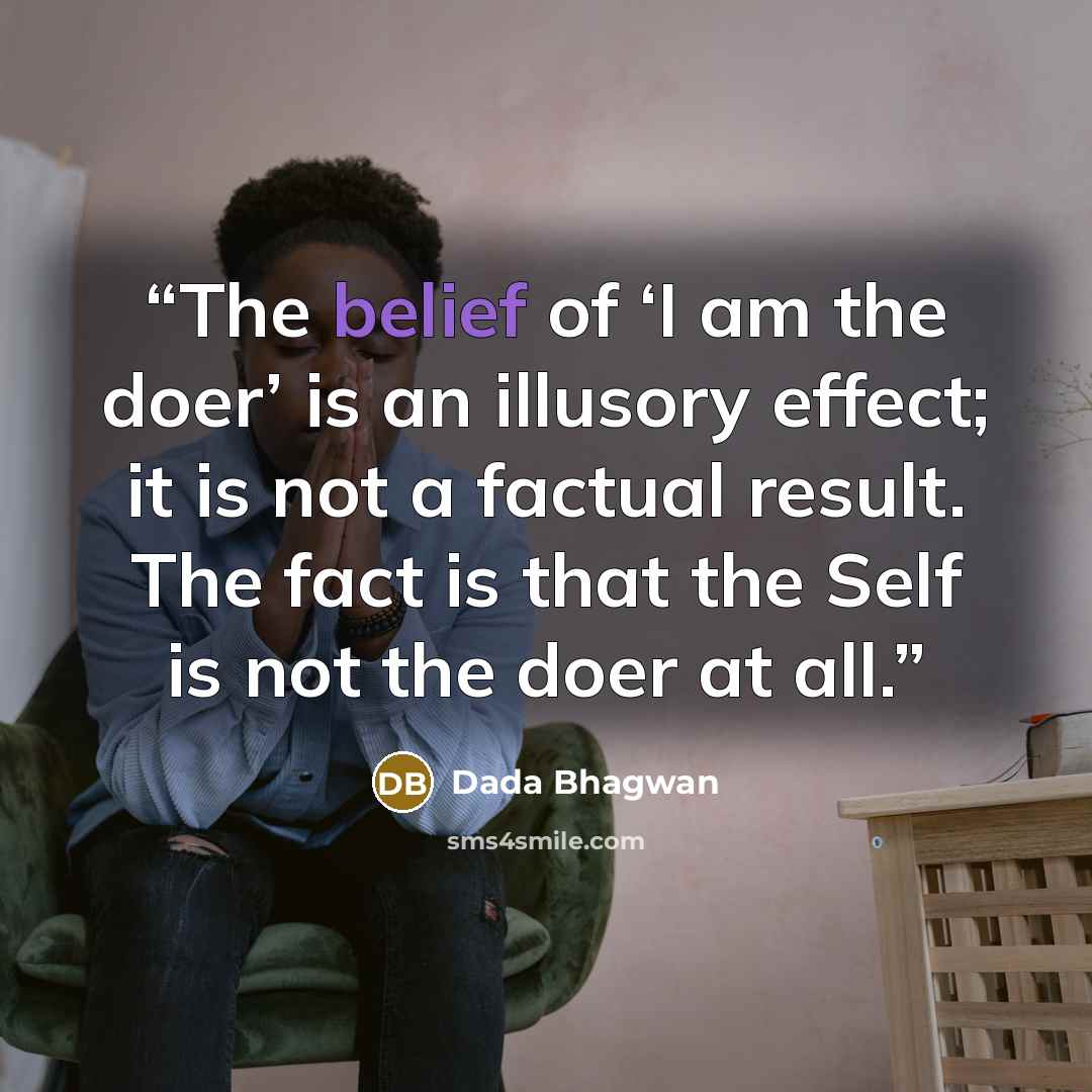 “The belief of ‘I am the doer’ is an illusory effect; it is not a factual result. The fact is that the Self is not the doer at all.” quote by Dada Bhagwan