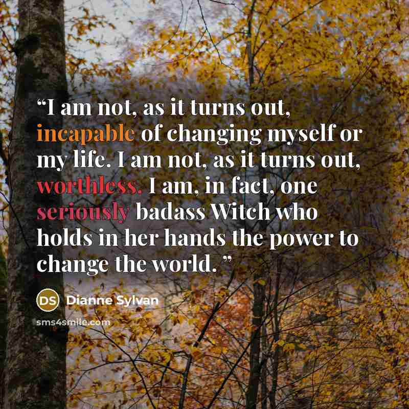 “I am not, as it turns out, incapable of changing myself or my life. I am not, as it turns out, worthless. I am, in fact, one seriously badass Witch who holds in her hands the power to change the world.” quote by Dianne Sylvan