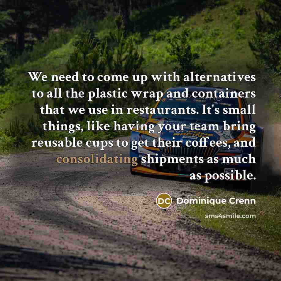 “We need to come up with alternatives to all the plastic wrap and containers that we use in restaurants. It's small things, like having your team bring reusable cups to get their coffees, and consolidating shipments as much as possible.” quote by Dominique Crenn