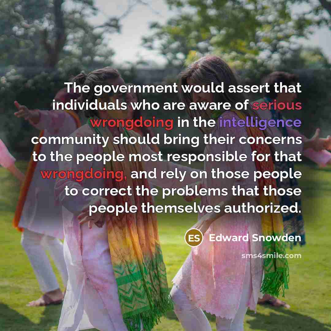 “The government would assert that individuals who are aware of serious wrongdoing in the intelligence community should bring their concerns to the people most responsible for that wrongdoing, and rely on those people to correct the problems that those people themselves authorized.” quote by Edward Snowden