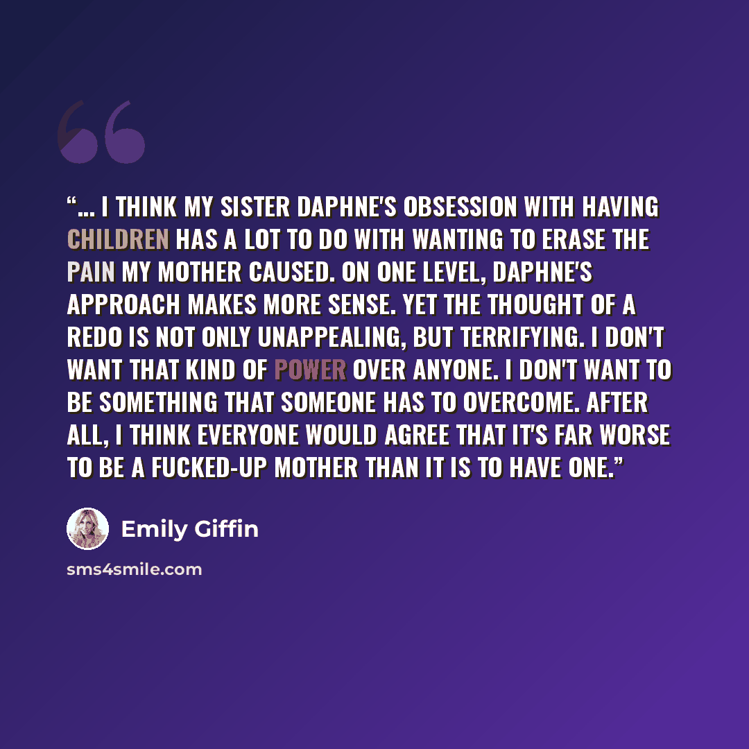 “... I think my sister Daphne's obsession with having children has a lot to do with wanting to erase the pain my mother caused. On one level, Daphne's approach makes more sense. Yet the thought of a redo is not only unappealing, but terrifying. I don't want that kind of power over anyone. I don't…” quote by Emily Giffin