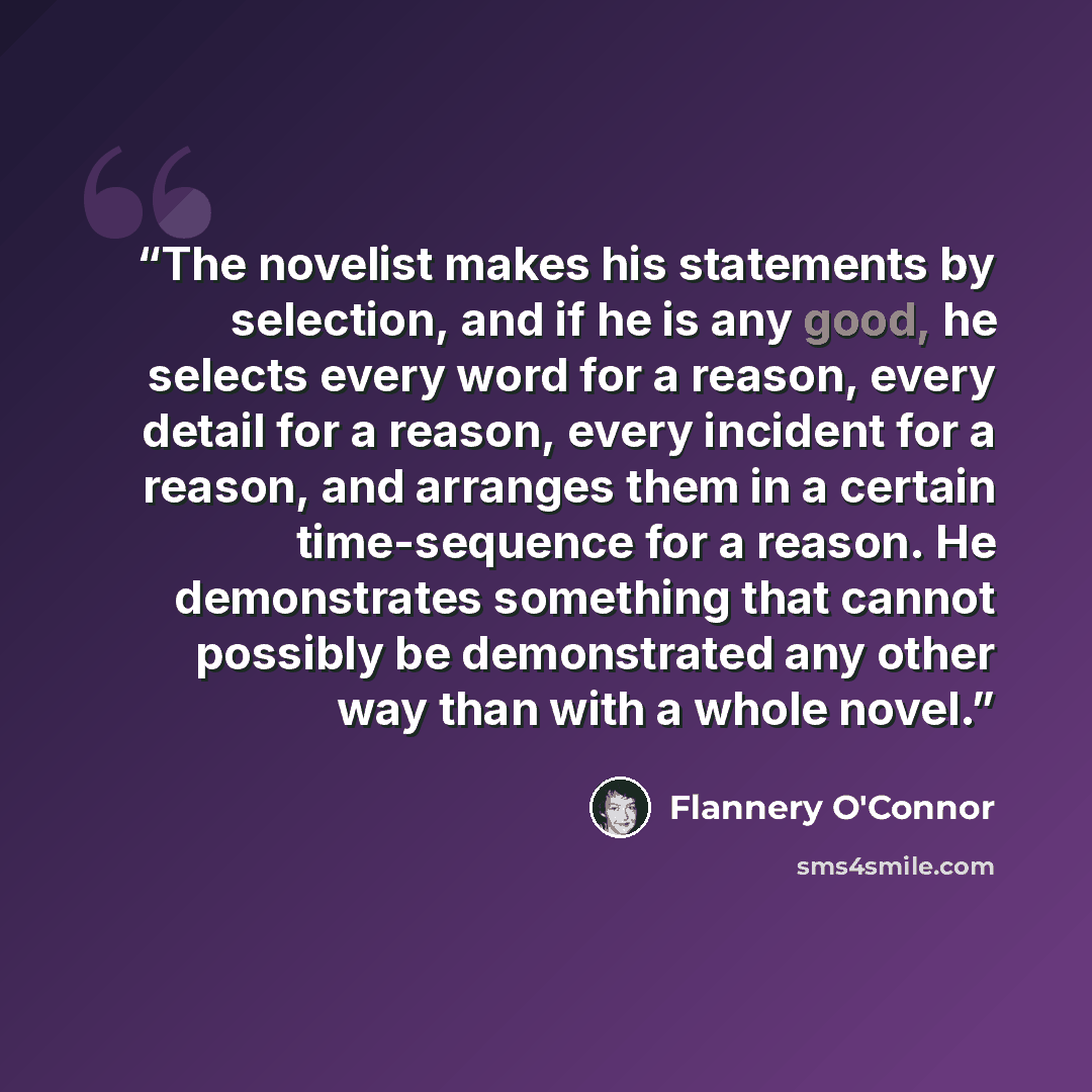 “The novelist makes his statements by selection, and if he is any good, he selects every word for a reason, every detail for a reason, every incident for a reason, and arranges them in a certain time-sequence for a reason. He demonstrates something that cannot possibly be demonstrated any other way…” quote by Flannery O'Connor