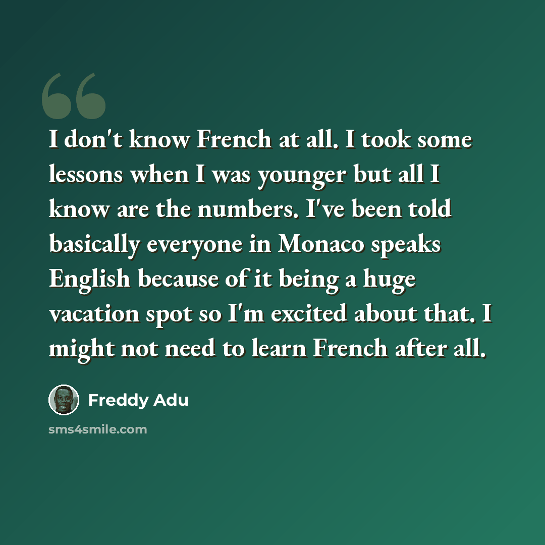 “I don't know French at all. I took some lessons when I was younger but all I know are the numbers. I've been told basically everyone in Monaco speaks English because of it being a huge vacation spot so I'm excited about that. I might not need to learn French after all.” quote by Freddy Adu