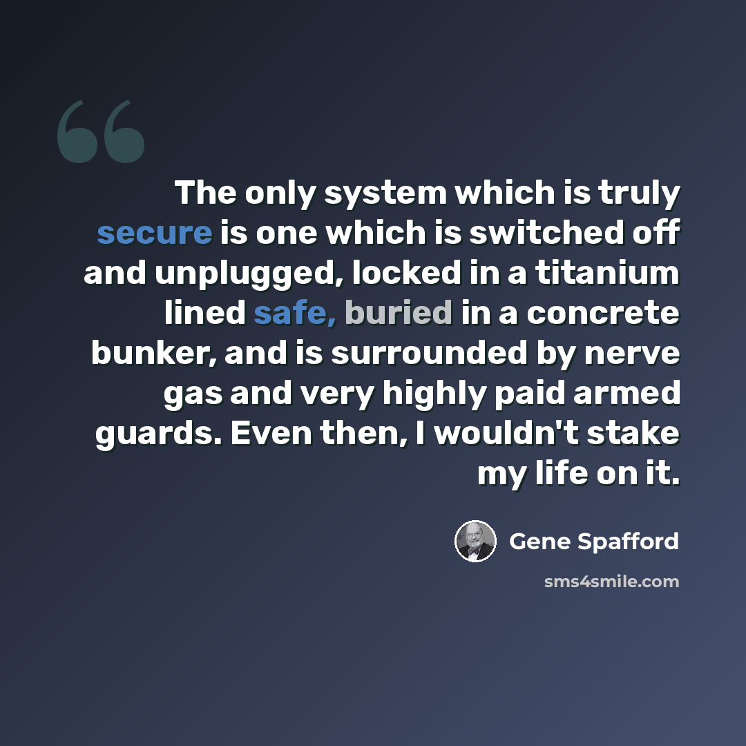 “The only system which is truly secure is one which is switched off and unplugged, locked in a titanium lined safe, buried in a concrete bunker, and is surrounded by nerve gas and very highly paid armed guards. Even then, I wouldn't stake my life on it.” quote by Gene Spafford