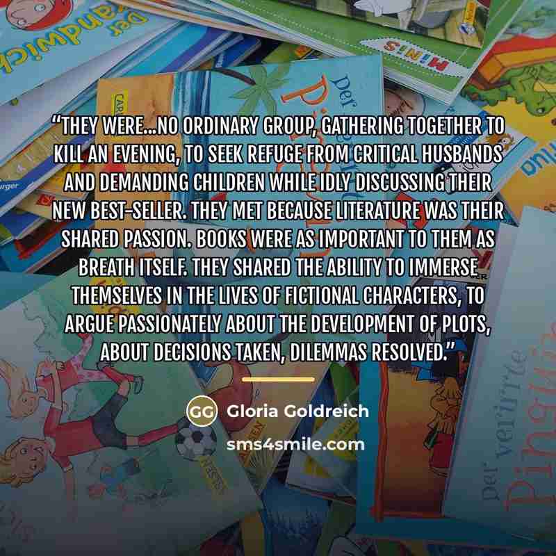 “They were...no ordinary group, gathering together to kill an evening, to seek refuge from critical husbands and demanding children while idly discussing their new best-seller. They met because literature was their shared passion. Books were as important to them as breath itself. They shared the…” quote by Gloria Goldreich