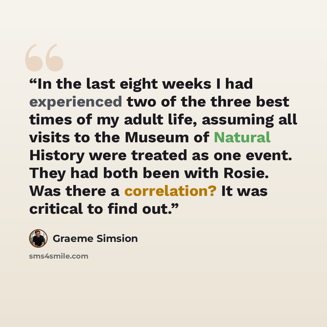 “In the last eight weeks I had experienced two of the three best times of my adult life, assuming all visits to the Museum of Natural History were treated as one event. They had both been with Rosie. Was there a correlation? It was critical to find out.” quote by Graeme Simsion