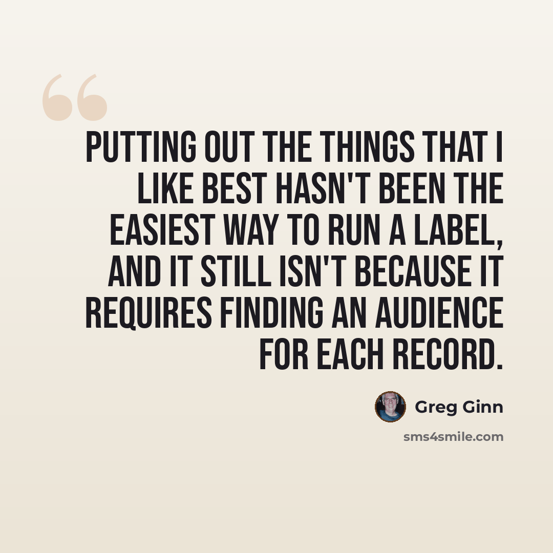 “Putting out the things that I like best hasn't been the easiest way to run a label, and it still isn't because it requires finding an audience for each record.” quote by Greg Ginn