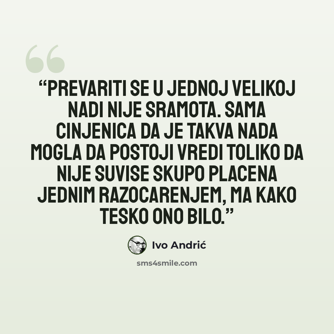 “Prevariti se u jednoj velikoj nadi nije sramota. Sama cinjenica da je takva nada mogla da postoji vredi toliko da nije suvise skupo placena jednim razocarenjem, ma kako tesko ono bilo.” quote by Ivo Andrić