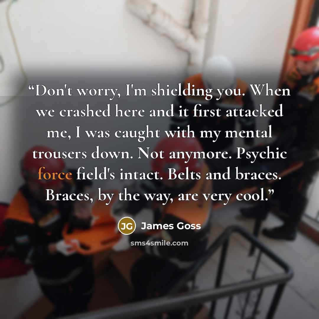 “Don't worry, I'm shielding you. When we crashed here and it first attacked me, I was caught with my mental trousers down. Not anymore. Psychic force field's intact. Belts and braces. Braces, by the way, are very cool.” quote by James Goss