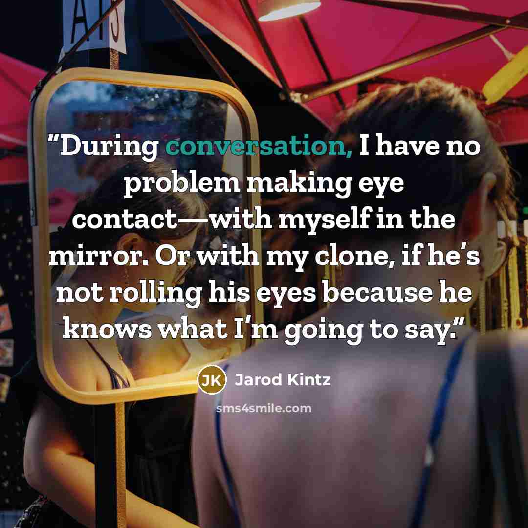 “During conversation, I have no problem making eye contact—with myself in the mirror. Or with my clone, if he’s not rolling his eyes because he knows what I’m going to say.” quote by Jarod Kintz