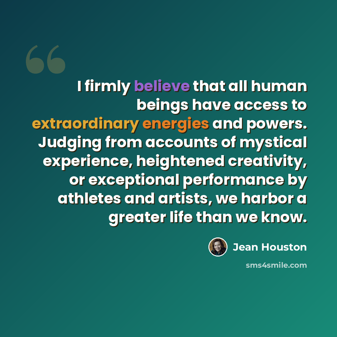 “I firmly believe that all human beings have access to extraordinary energies and powers. Judging from accounts of mystical experience, heightened creativity, or exceptional performance by athletes and artists, we harbor a greater life than we know.” quote by Jean Houston