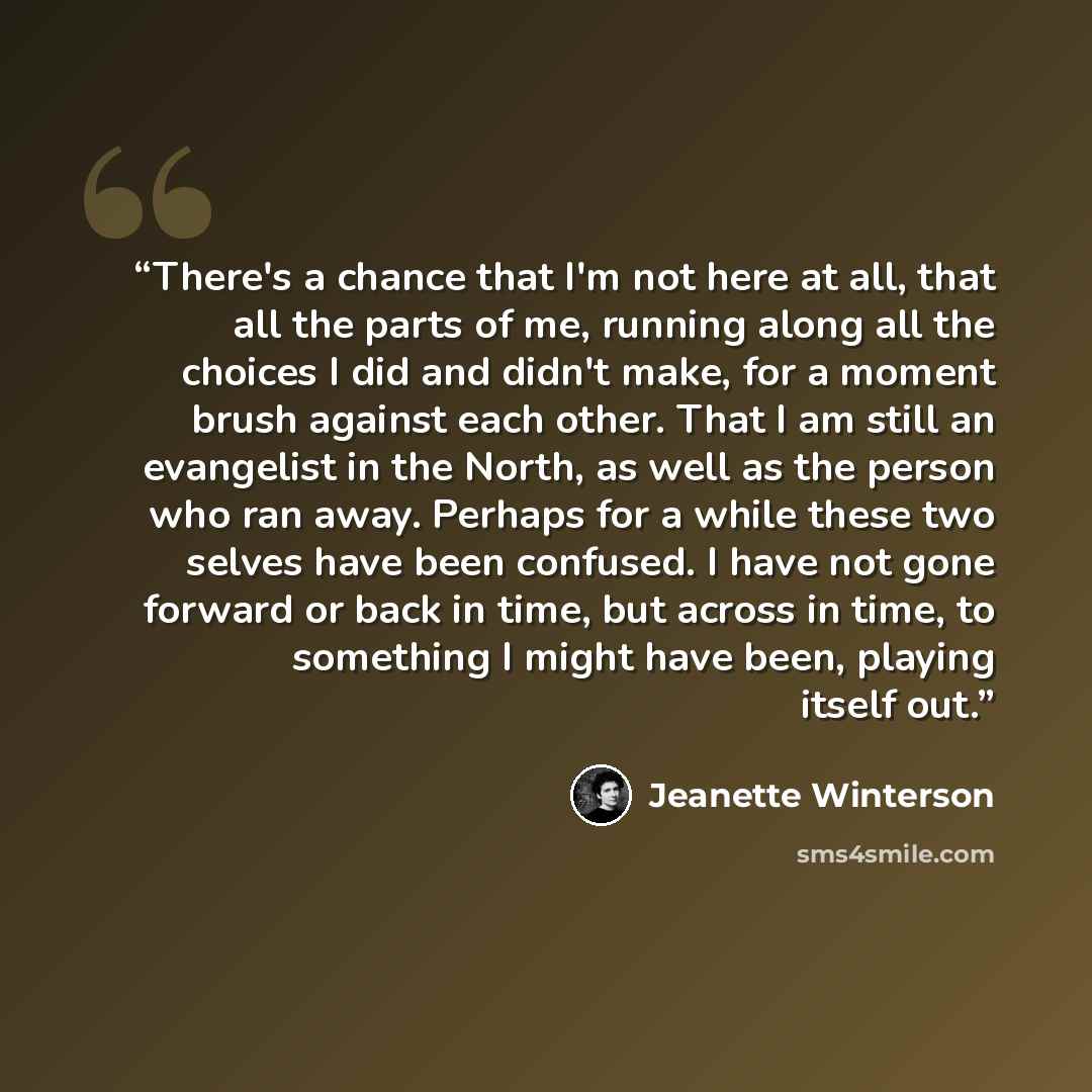 “There's a chance that I'm not here at all, that all the parts of me, running along all the choices I did and didn't make, for a moment brush against each other. That I am still an evangelist in the North, as well as the person who ran away. Perhaps for a while these two selves have been confused…” quote by Jeanette Winterson