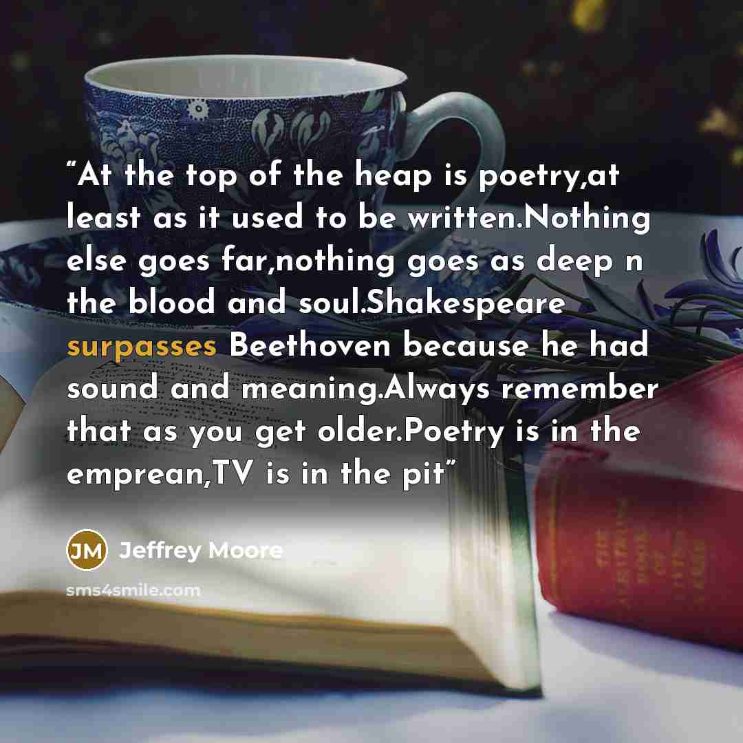 “At the top of the heap is poetry,at least as it used to be written.Nothing else goes far,nothing goes as deep n the blood and soul.Shakespeare surpasses Beethoven because he had sound and meaning.Always remember that as you get older.Poetry is in the emprean,TV is in the pit” quote by Jeffrey Moore