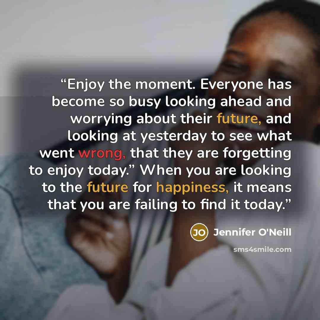 “Enjoy the moment. Everyone has become so busy looking ahead and worrying about their future, and looking at yesterday to see what went wrong, that they are forgetting to enjoy today.” When you are looking to the future for happiness, it means that you are failing to find it today.” quote by Jennifer O'Neill