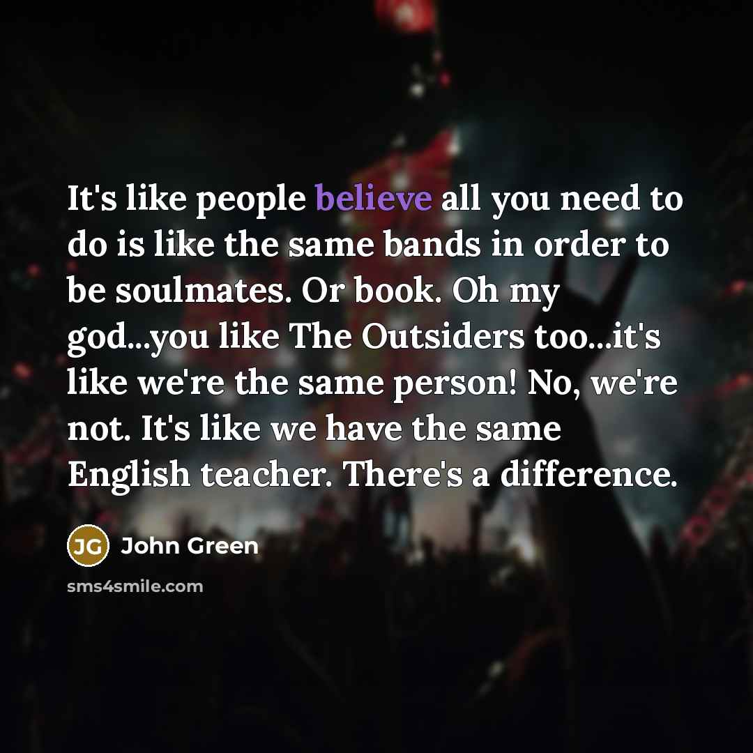 “It's like people believe all you need to do is like the same bands in order to be soulmates. Or book. Oh my god...you like The Outsiders too...it's like we're the same person! No, we're not. It's like we have the same English teacher. There's a difference.” quote by John Green