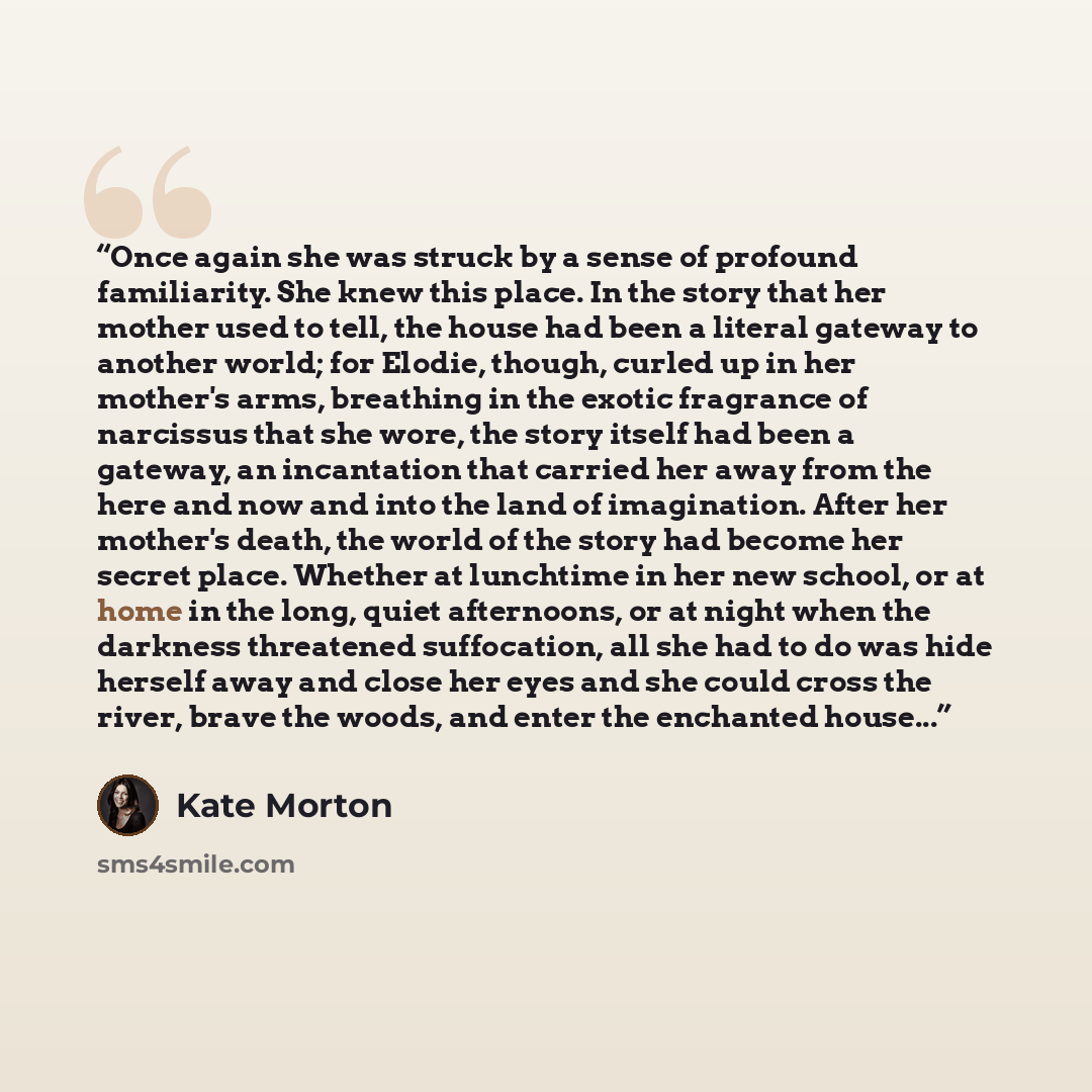 “Once again she was struck by a sense of profound familiarity. She knew this place. In the story that her mother used to tell, the house had been a literal gateway to another world; for Elodie, though, curled up in her mother's arms, breathing in the exotic fragrance of narcissus that she wore, the…” quote by Kate Morton