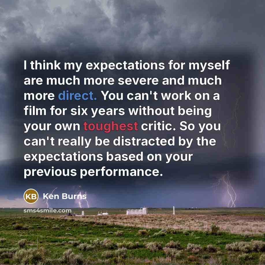 “I think my expectations for myself are much more severe and much more direct. You can't work on a film for six years without being your own toughest critic. So you can't really be distracted by the expectations based on your previous performance.” quote by Ken Burns