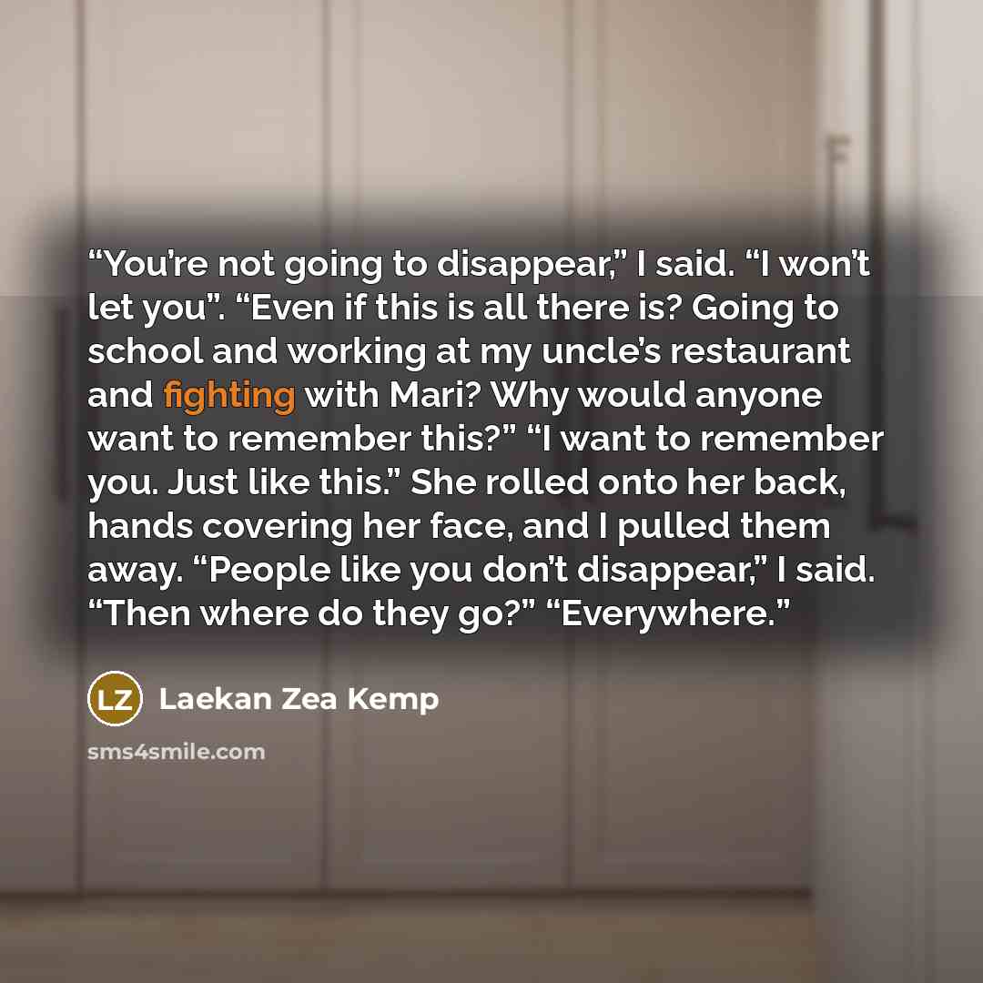 “You’re not going to disappear,” I said. “I won’t let you”. “Even if this is all there is? Going to school and working at my uncle’s restaurant and fighting with Mari? Why would anyone want to remember this?” “I want to remember you. Just like this.” She rolled onto her back, hands covering her…” quote by Laekan Zea Kemp