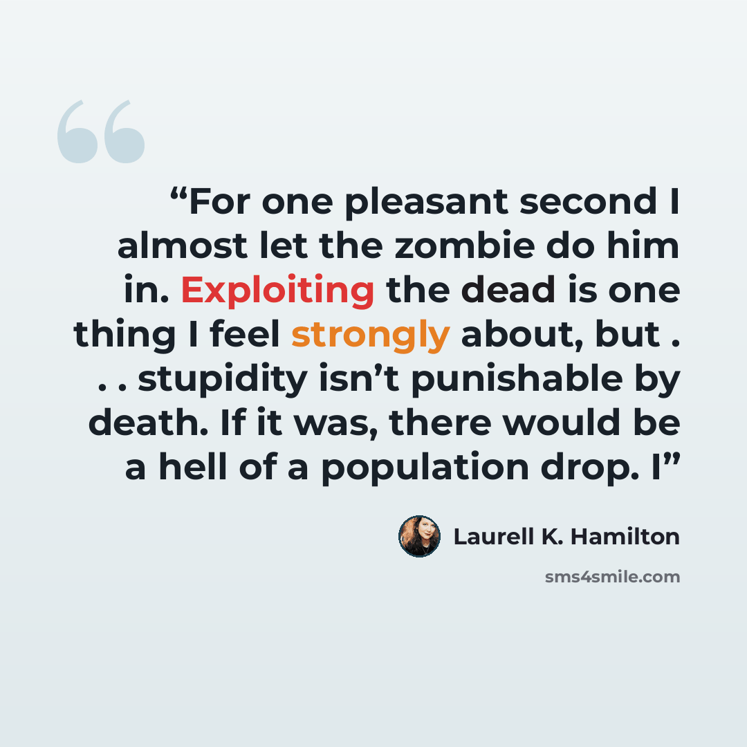 “For one pleasant second I almost let the zombie do him in. Exploiting the dead is one thing I feel strongly about, but . . . stupidity isn’t punishable by death. If it was, there would be a hell of a population drop. I” quote by Laurell K. Hamilton
