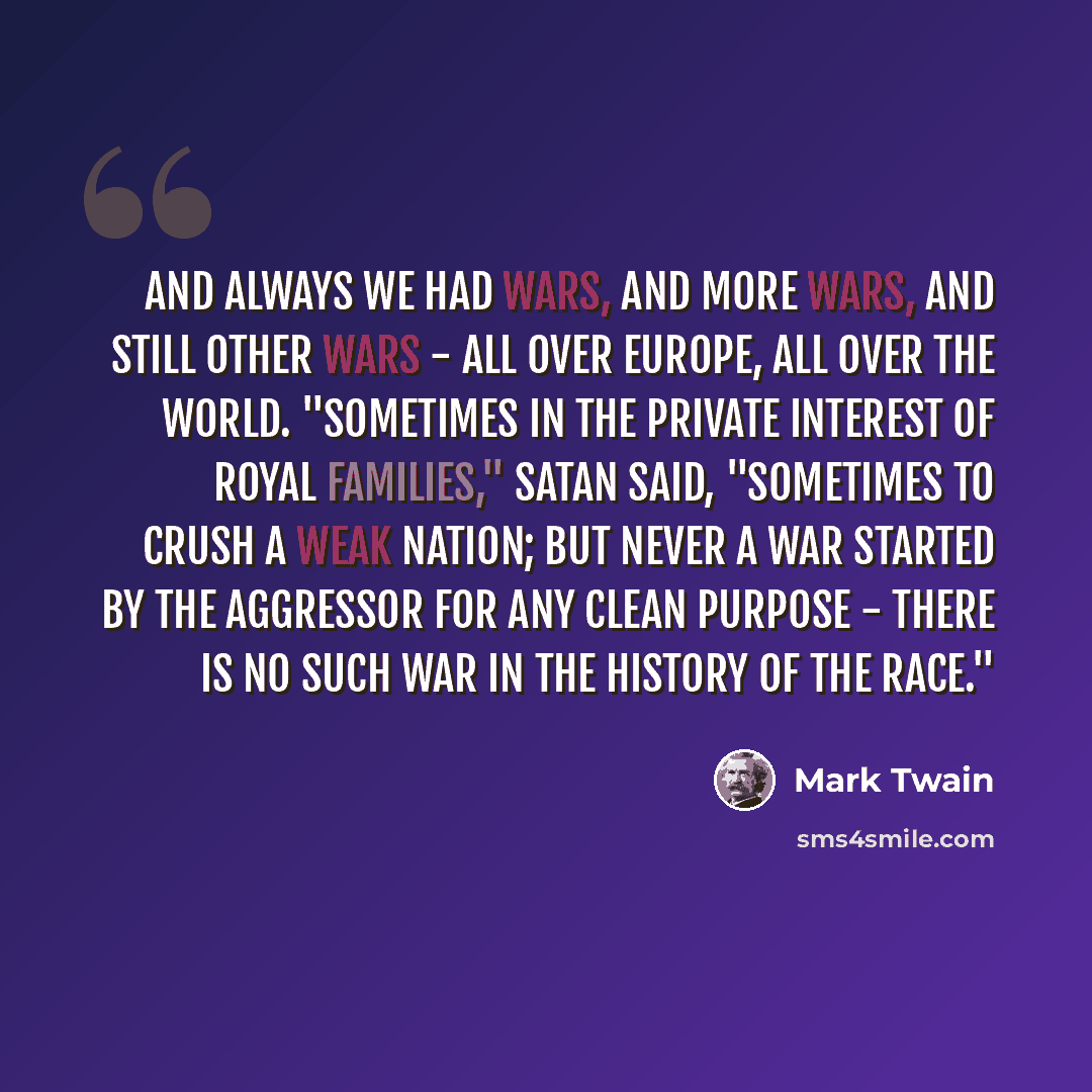 “And always we had wars, and more wars, and still other wars - all over Europe, all over the world. "Sometimes in the private interest of royal families," Satan said, "sometimes to crush a weak nation; but never a war started by the aggressor for any clean purpose - there is no such war in the…” quote by Mark Twain