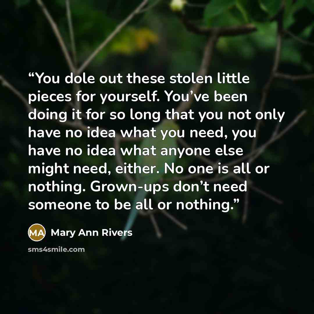 “You dole out these stolen little pieces for yourself. You’ve been doing it for so long that you not only have no idea what you need, you have no idea what anyone else might need, either. No one is all or nothing. Grown-ups don’t need someone to be all or nothing.” quote by Mary Ann Rivers