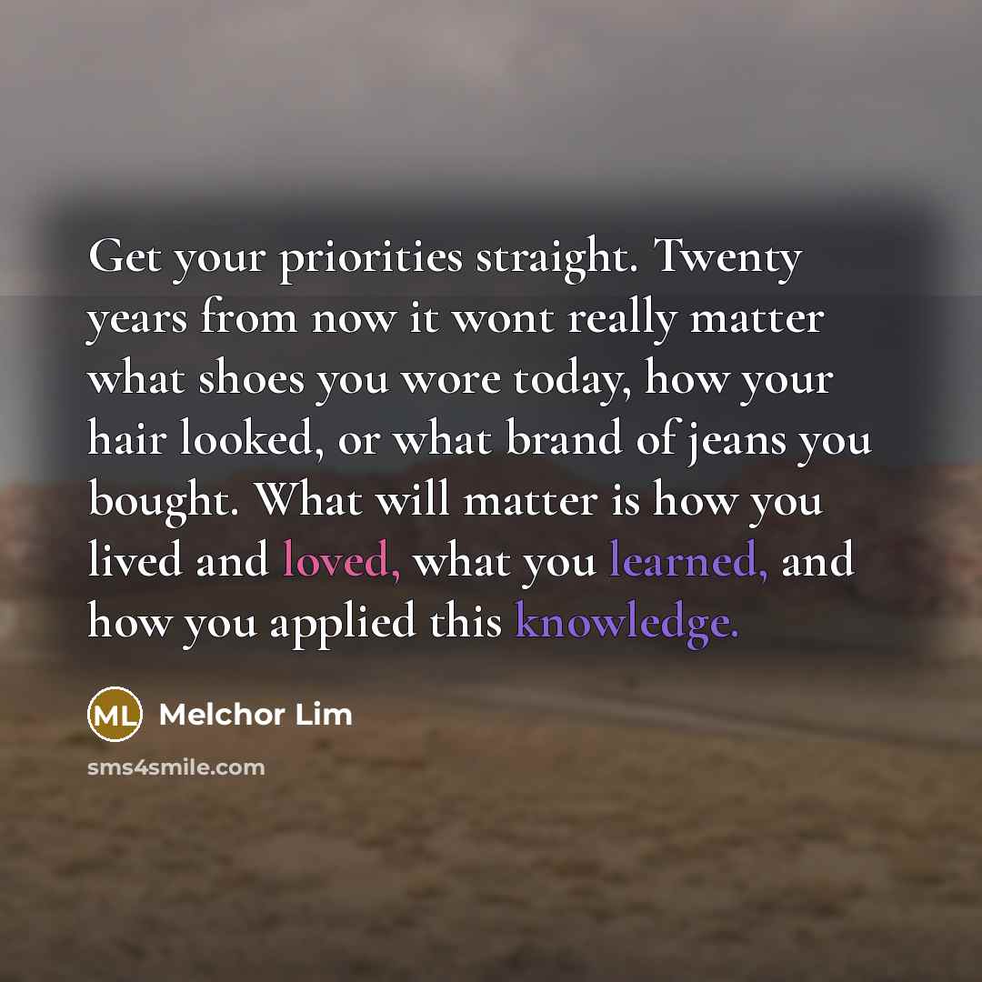 “Get your priorities straight. Twenty years from now it wont really matter what shoes you wore today, how your hair looked, or what brand of jeans you bought. What will matter is how you lived and loved, what you learned, and how you applied this knowledge.” quote by Melchor Lim