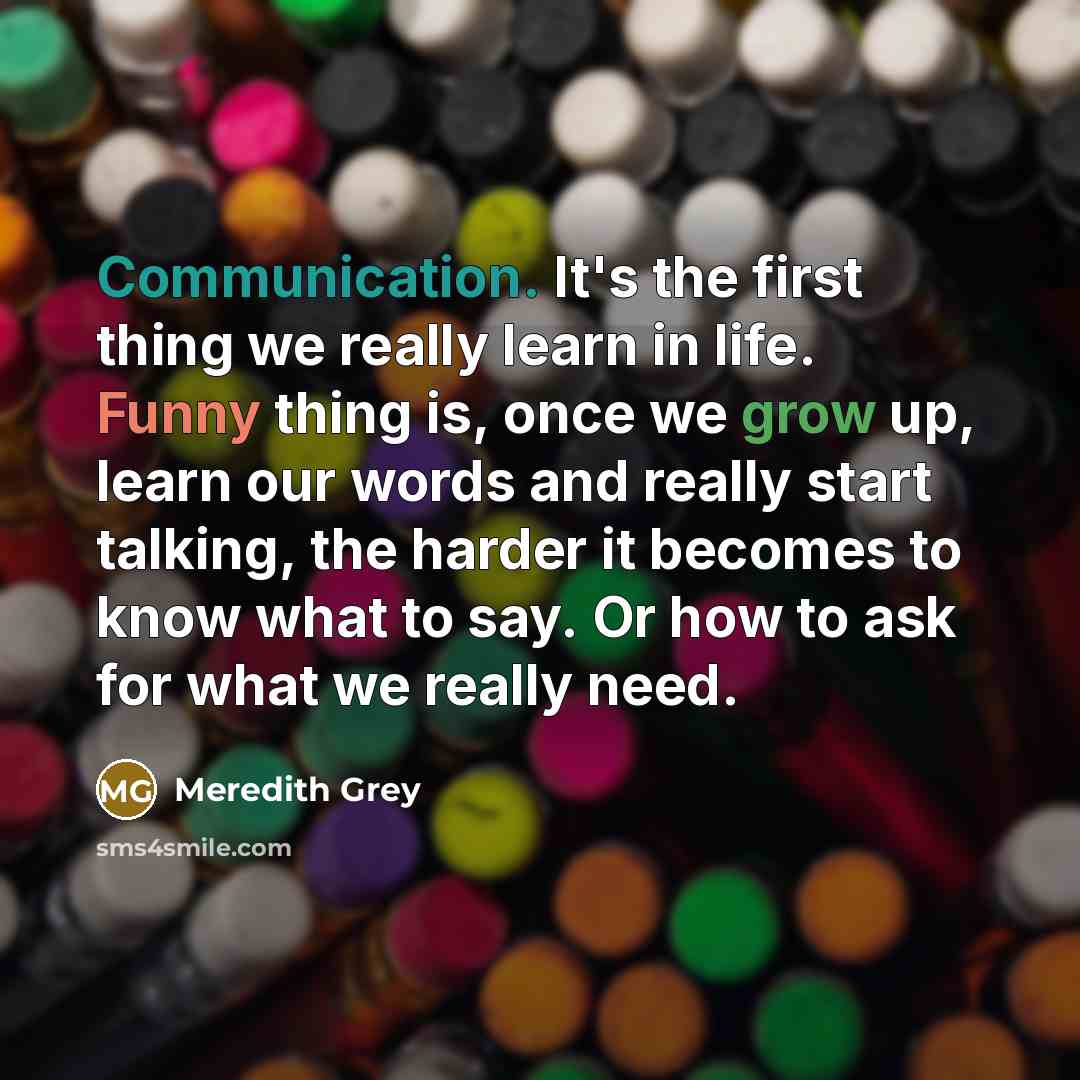 “Communication. It's the first thing we really learn in life. Funny thing is, once we grow up, learn our words and really start talking, the harder it becomes to know what to say. Or how to ask for what we really need.” quote by Meredith Grey
