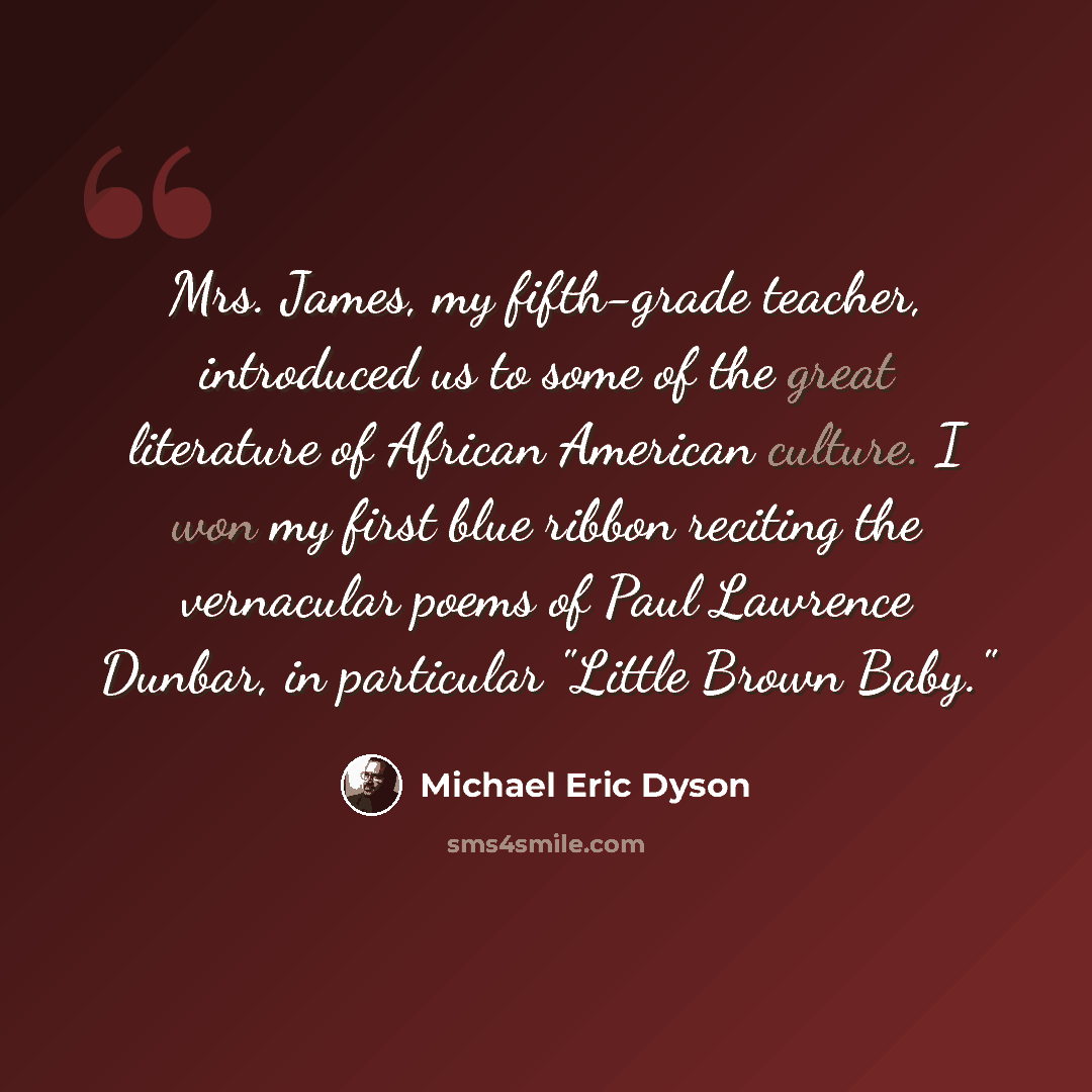 “Mrs. James, my fifth-grade teacher, introduced us to some of the great literature of African American culture. I won my first blue ribbon reciting the vernacular poems of Paul Lawrence Dunbar, in particular "Little Brown Baby."” quote by Michael Eric Dyson