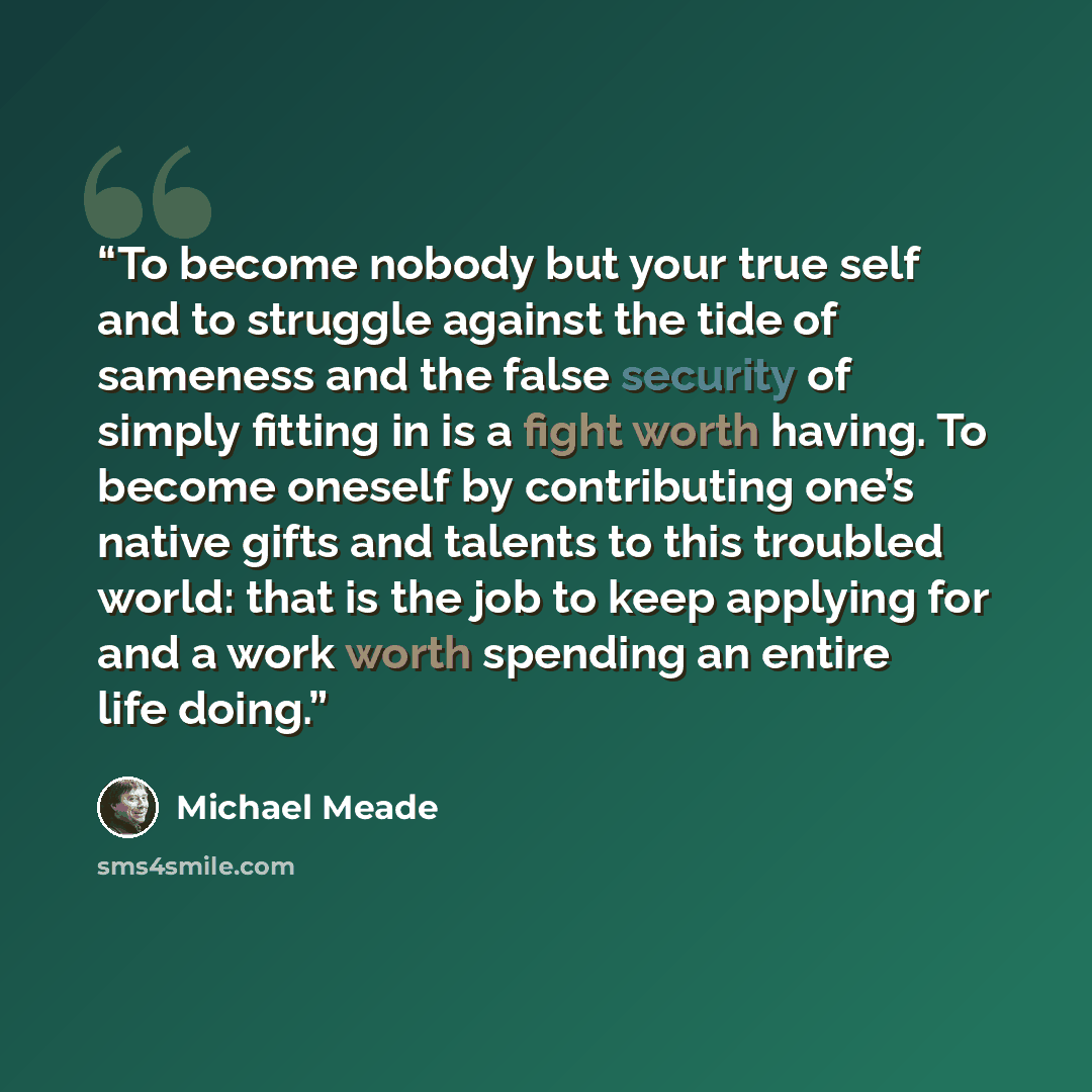 “To become nobody but your true self and to struggle against the tide of sameness and the false security of simply fitting in is a fight worth having. To become oneself by contributing one’s native gifts and talents to this troubled world: that is the job to keep applying for and a work worth…” quote by Michael Meade