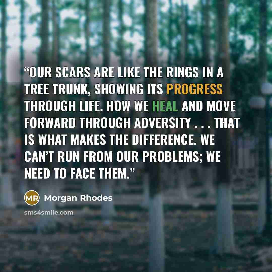 “Our scars are like the rings in a tree trunk, showing its progress through life. How we heal and move forward through adversity . . . that is what makes the difference. We can’t run from our problems; we need to face them.” quote by Morgan Rhodes