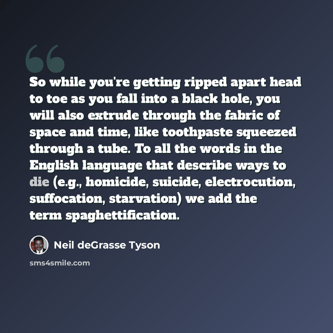 “So while you're getting ripped apart head to toe as you fall into a black hole, you will also extrude through the fabric of space and time, like toothpaste squeezed through a tube. To all the words in the English language that describe ways to die (e.g., homicide, suicide, electrocution…” quote by Neil deGrasse Tyson