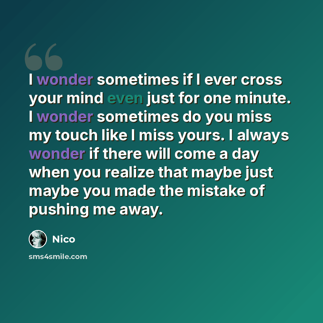 “I wonder sometimes if I ever cross your mind even just for one minute. I wonder sometimes do you miss my touch like I miss yours. I always wonder if there will come a day when you realize that maybe just maybe you made the mistake of pushing me away.” quote by Nico