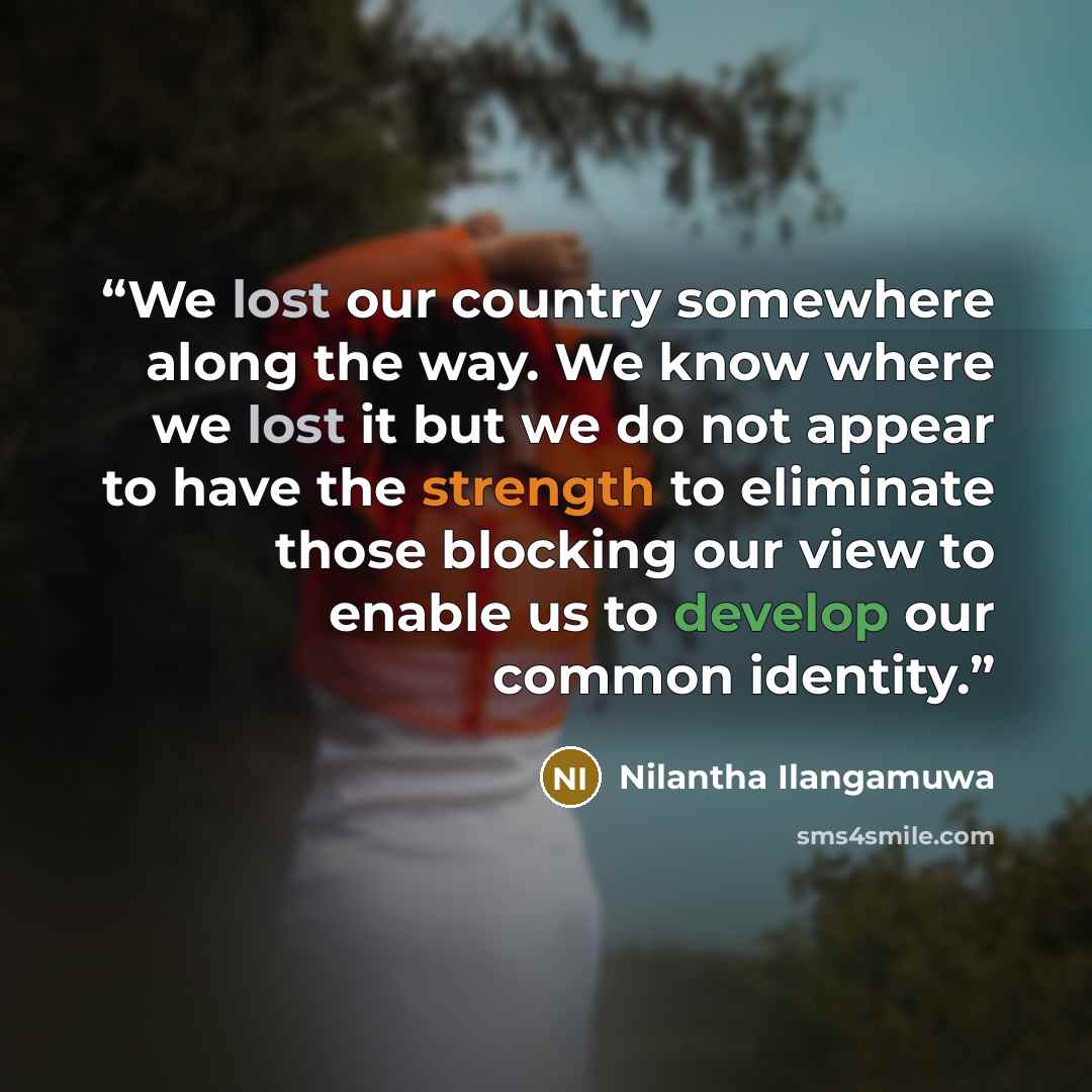 “We lost our country somewhere along the way. We know where we lost it but we do not appear to have the strength to eliminate those blocking our view to enable us to develop our common identity.” quote by Nilantha Ilangamuwa