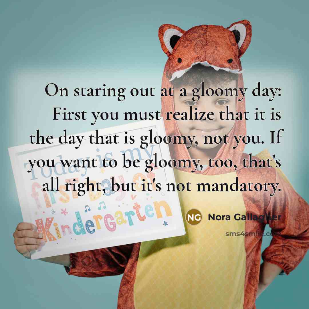“On staring out at a gloomy day: First you must realize that it is the day that is gloomy, not you. If you want to be gloomy, too, that's all right, but it's not mandatory.” quote by Nora Gallagher