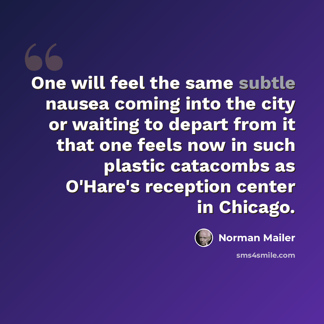 “One will feel the same subtle nausea coming into the city or waiting to depart from it that one feels now in such plastic catacombs as O'Hare's reception center in Chicago.” quote by Norman Mailer