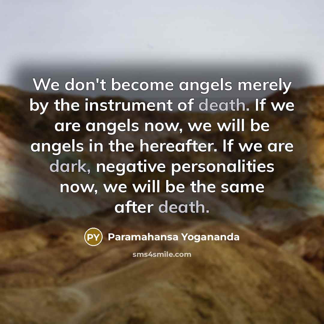 “We don't become angels merely by the instrument of death. If we are angels now, we will be angels in the hereafter. If we are dark, negative personalities now, we will be the same after death.” quote by Paramahansa Yogananda