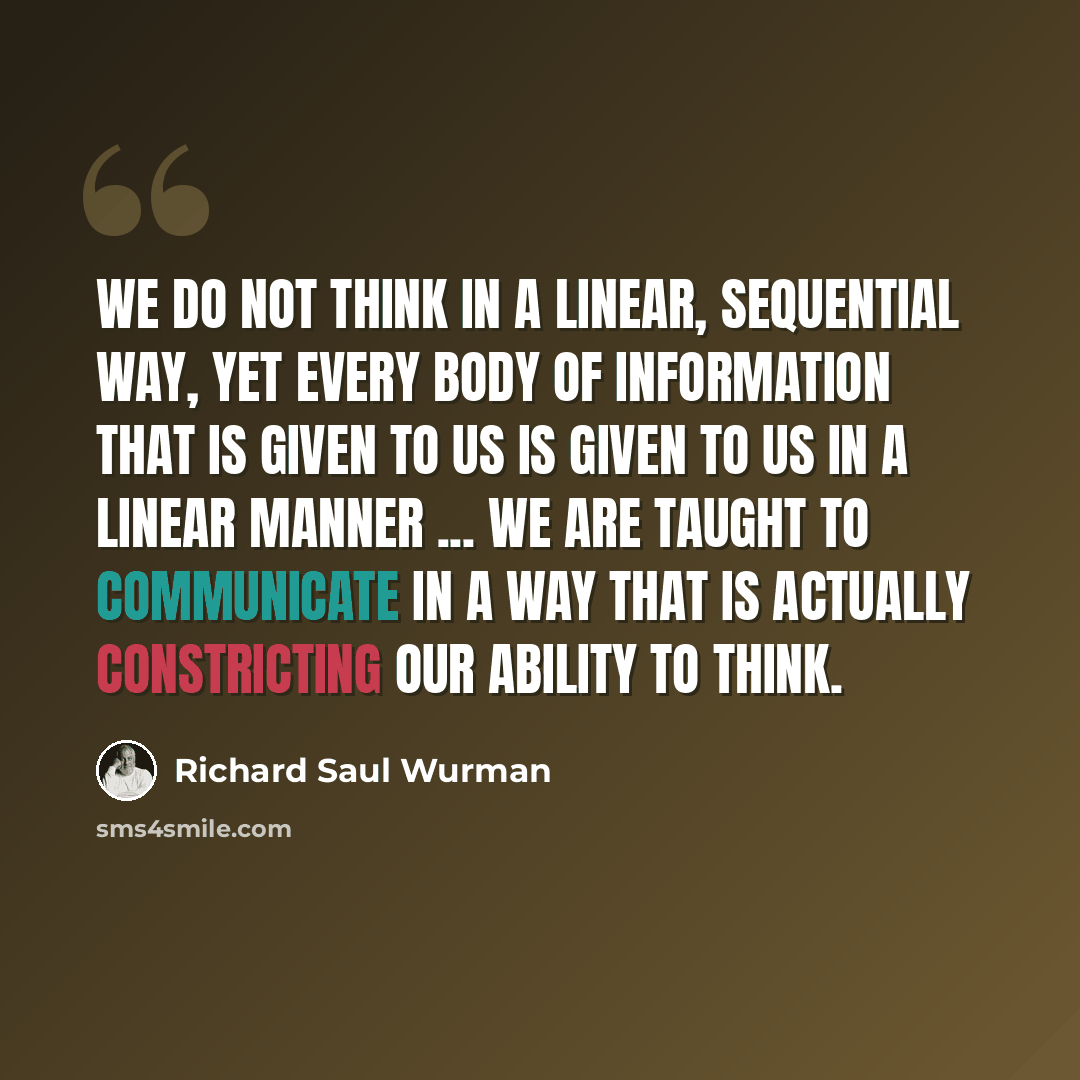 “We do not think in a linear, sequential way, yet every body of information that is given to us is given to us in a linear manner ... we are taught to communicate in a way that is actually constricting our ability to think.” quote by Richard Saul Wurman