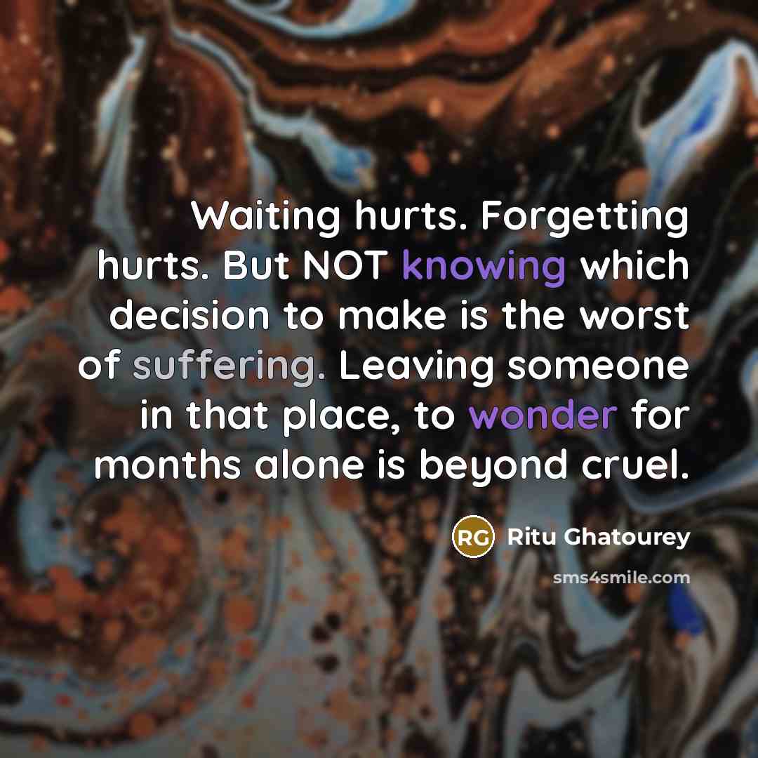 “Waiting hurts. Forgetting hurts. But NOT knowing which decision to make is the worst of suffering. Leaving someone in that place, to wonder for months alone is beyond cruel.” quote by Ritu Ghatourey