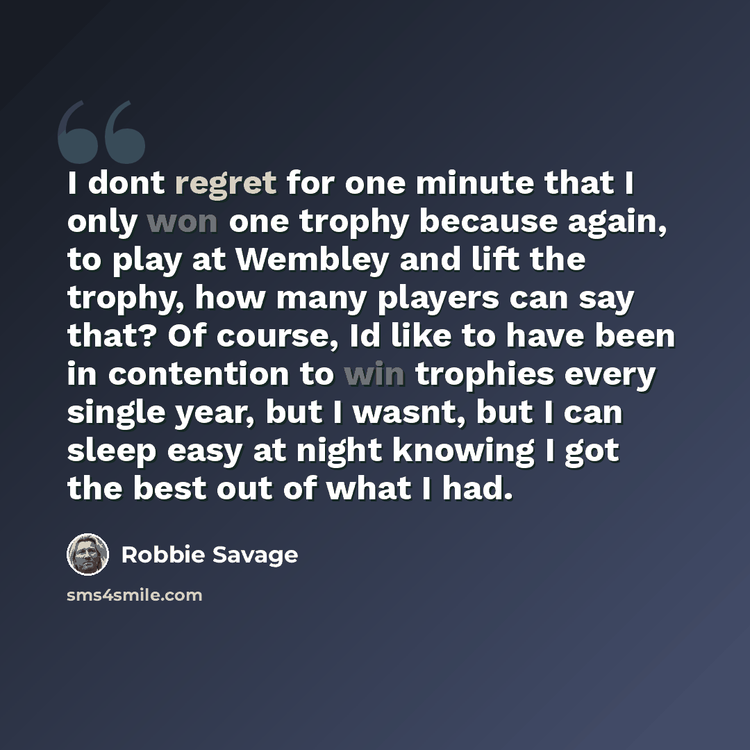 “I dont regret for one minute that I only won one trophy because again, to play at Wembley and lift the trophy, how many players can say that? Of course, Id like to have been in contention to win trophies every single year, but I wasnt, but I can sleep easy at night knowing I got the best out of…” quote by Robbie Savage