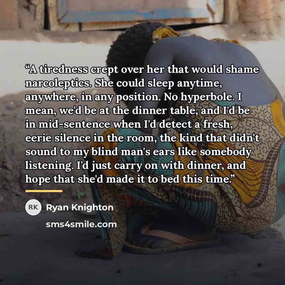 “A tiredness crept over her that would shame narcoleptics. She could sleep anytime, anywhere, in any position. No hyperbole. I mean, we'd be at the dinner table, and I'd be in mid-sentence when I'd detect a fresh, eerie silence in the room, the kind that didn't sound to my blind man's ears like…” quote by Ryan Knighton