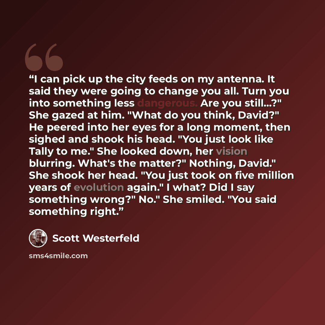 “I can pick up the city feeds on my antenna. It said they were going to change you all. Turn you into something less dangerous. Are you still...?" She gazed at him. "What do you think, David?" He peered into her eyes for a long moment, then sighed and shook his head. "You just look like Tally to…” quote by Scott Westerfeld