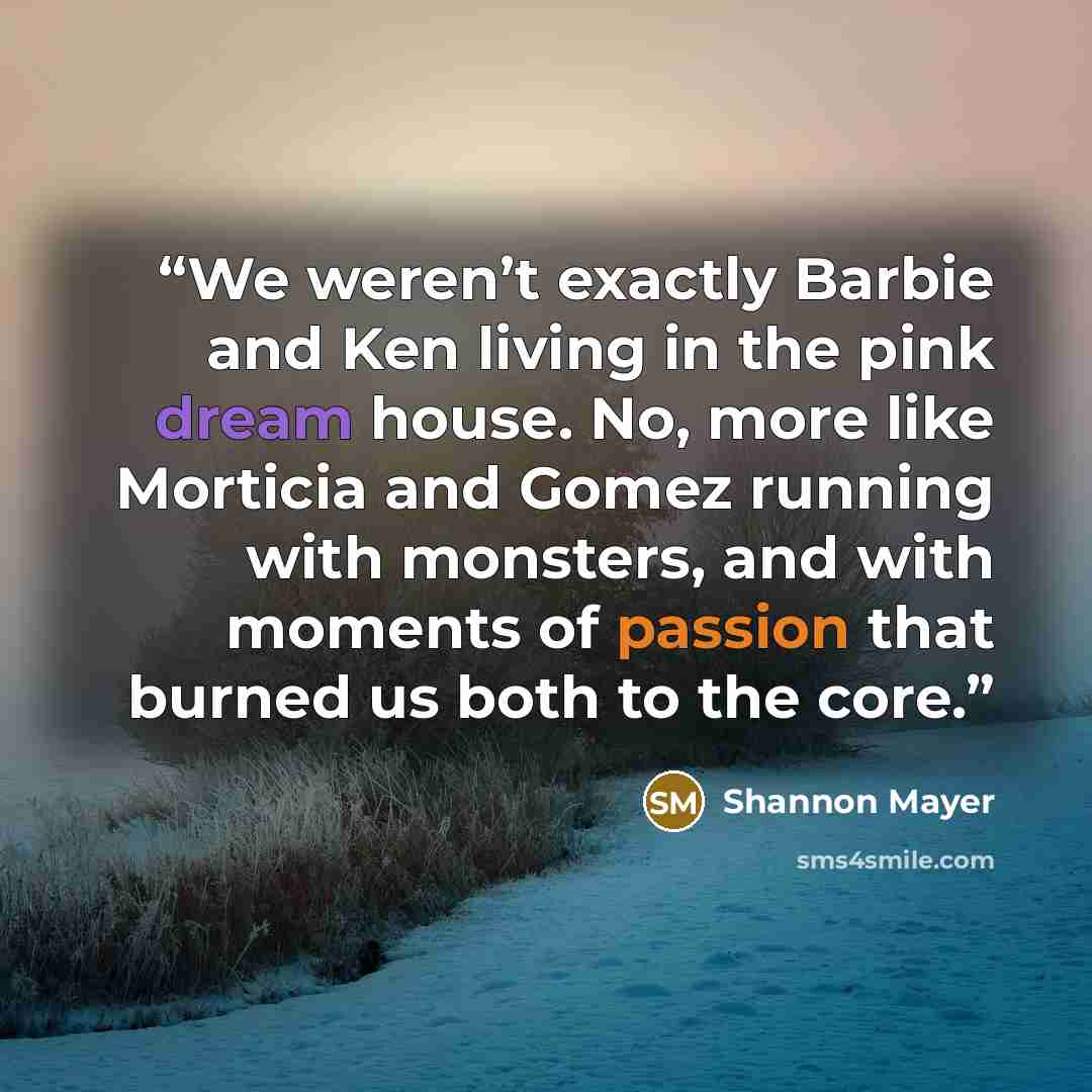 “We weren’t exactly Barbie and Ken living in the pink dream house. No, more like Morticia and Gomez running with monsters, and with moments of passion that burned us both to the core.” quote by Shannon Mayer