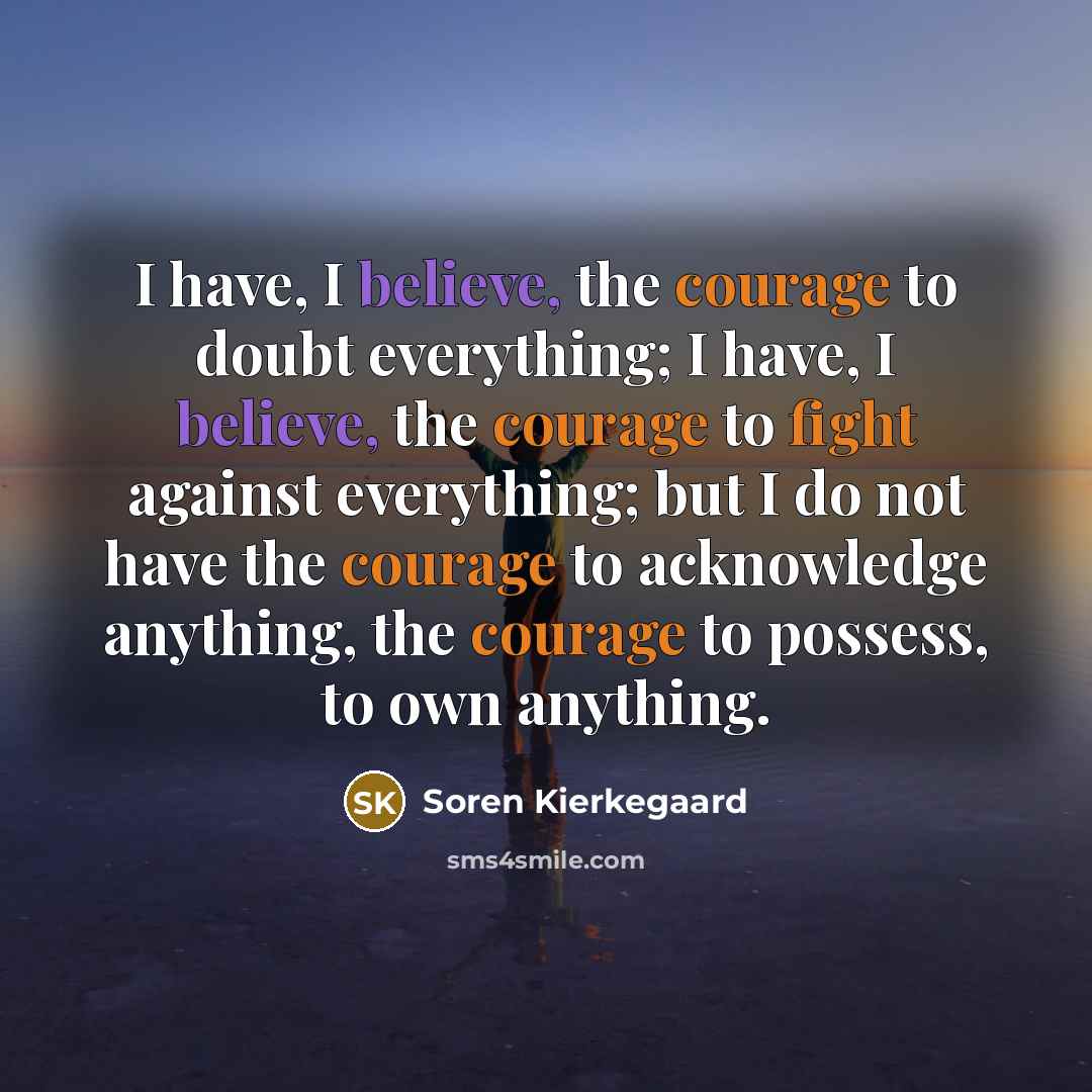 “I have, I believe, the courage to doubt everything; I have, I believe, the courage to fight against everything; but I do not have the courage to acknowledge anything, the courage to possess, to own anything.” quote by Soren Kierkegaard