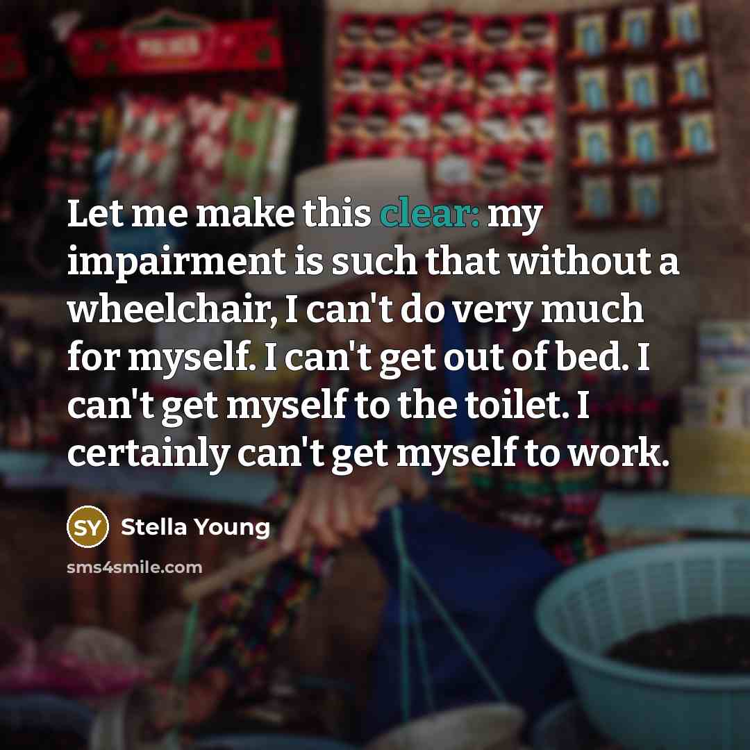 “Let me make this clear: my impairment is such that without a wheelchair, I can't do very much for myself. I can't get out of bed. I can't get myself to the toilet. I certainly can't get myself to work.” quote by Stella Young