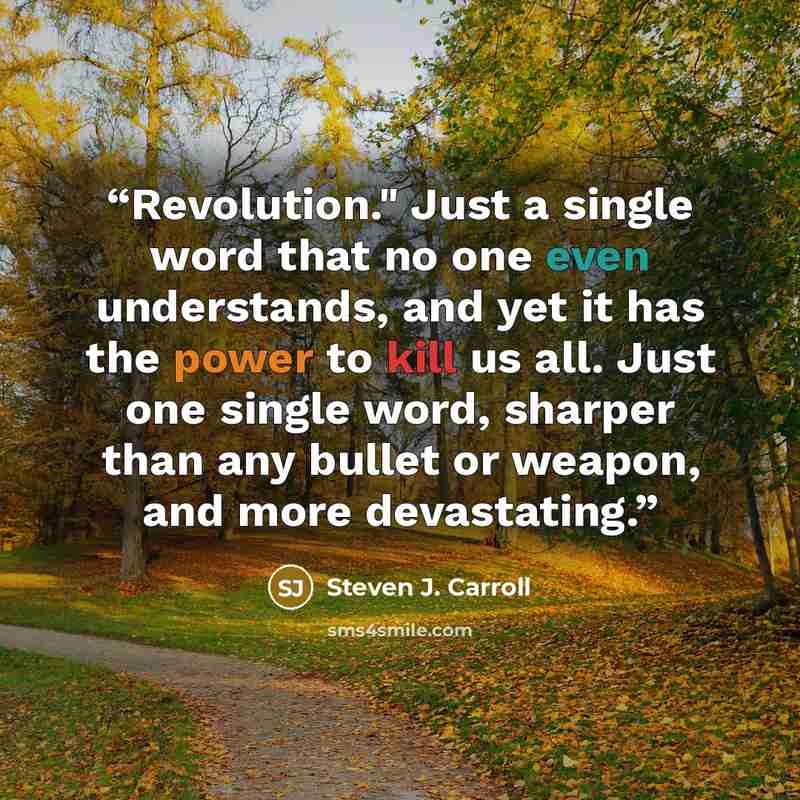 “Revolution." Just a single word that no one even understands, and yet it has the power to kill us all. Just one single word, sharper than any bullet or weapon, and more devastating.” quote by Steven J. Carroll