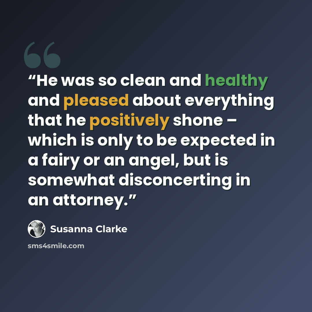 “He was so clean and healthy and pleased about everything that he positively shone – which is only to be expected in a fairy or an angel, but is somewhat disconcerting in an attorney.” quote by Susanna Clarke