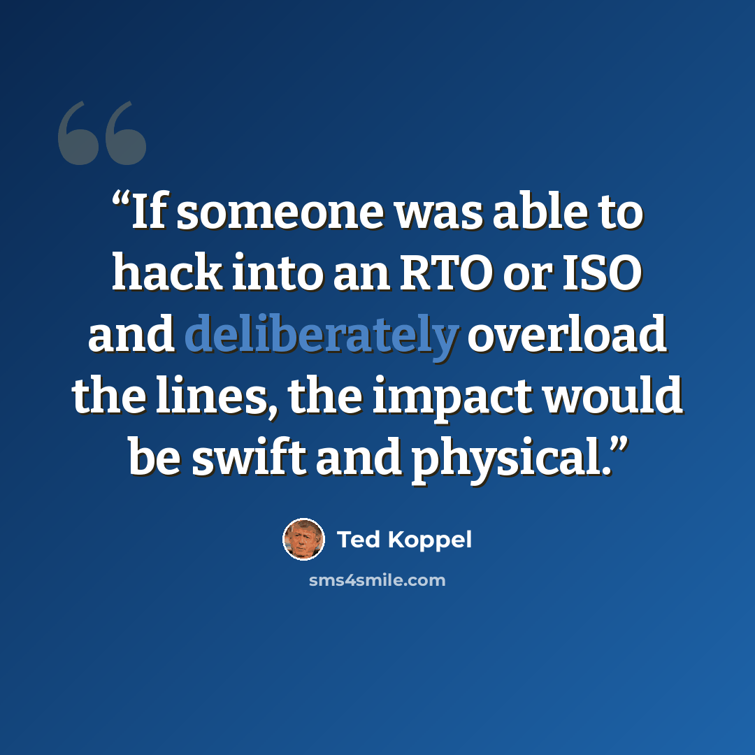 “If someone was able to hack into an RTO or ISO and deliberately overload the lines, the impact would be swift and physical.” quote by Ted Koppel