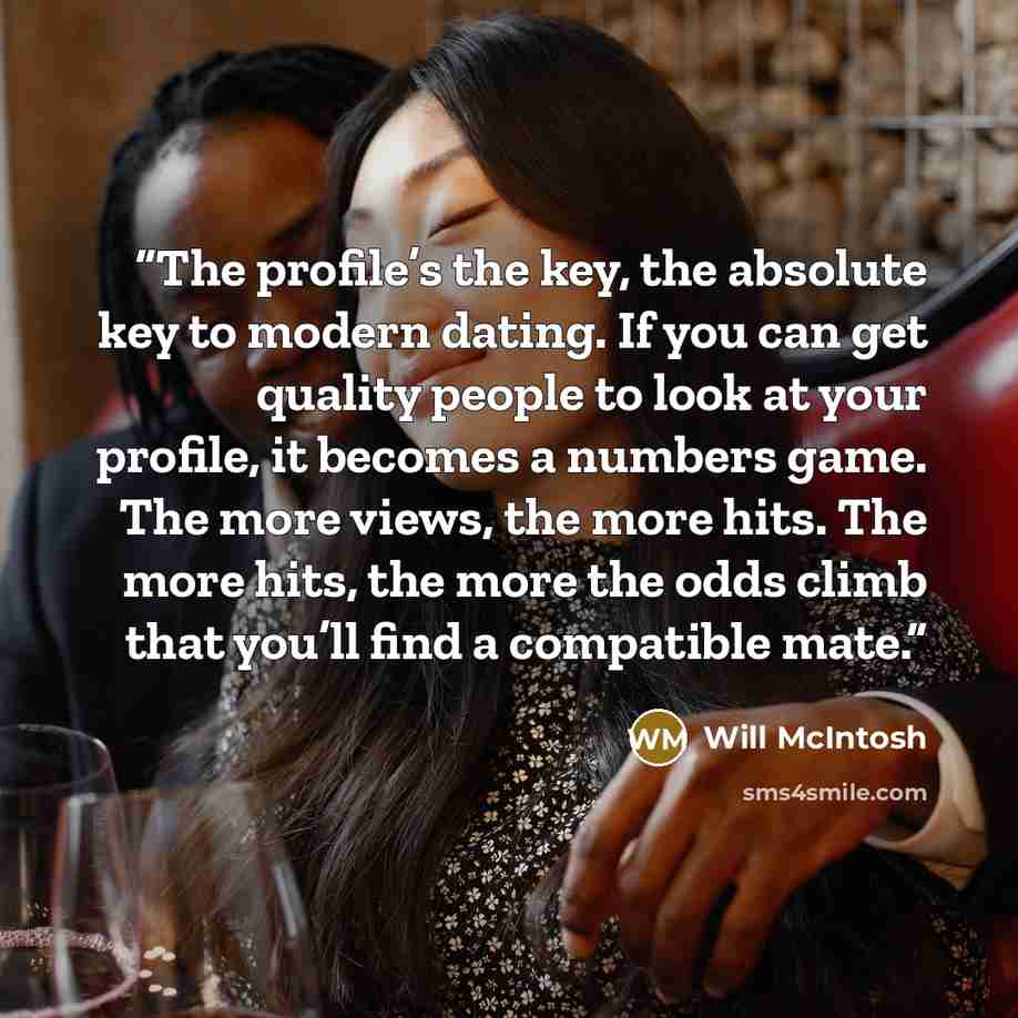 “The profile’s the key, the absolute key to modern dating. If you can get quality people to look at your profile, it becomes a numbers game. The more views, the more hits. The more hits, the more the odds climb that you’ll find a compatible mate.” quote by Will McIntosh
